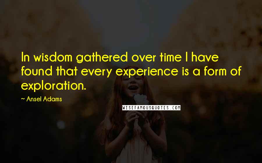 Ansel Adams Quotes: In wisdom gathered over time I have found that every experience is a form of exploration.