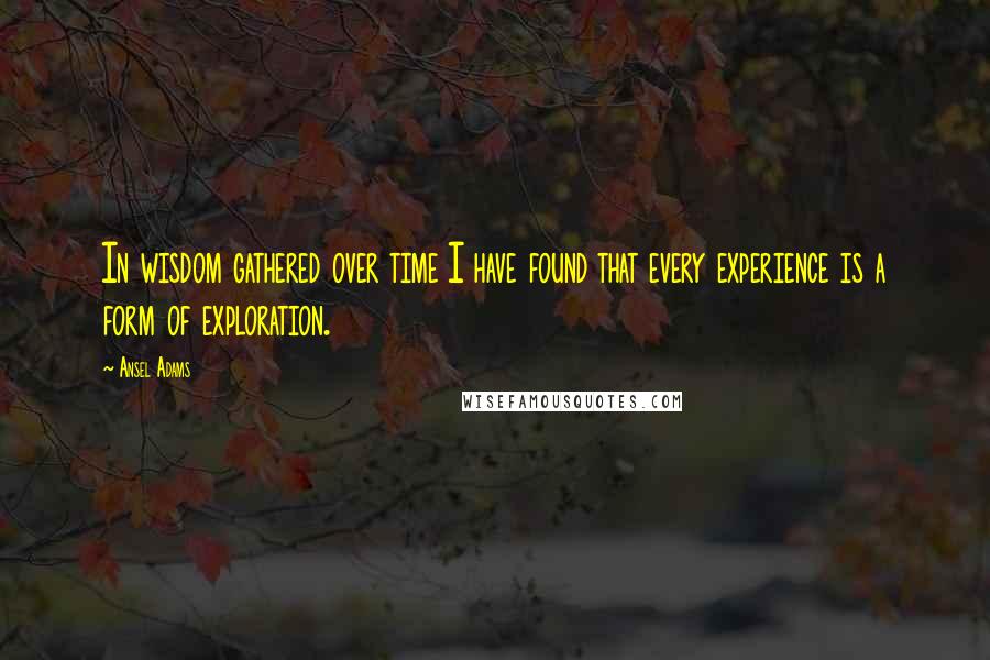 Ansel Adams Quotes: In wisdom gathered over time I have found that every experience is a form of exploration.