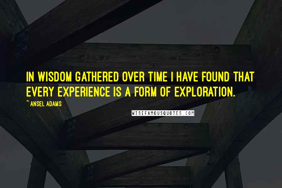Ansel Adams Quotes: In wisdom gathered over time I have found that every experience is a form of exploration.