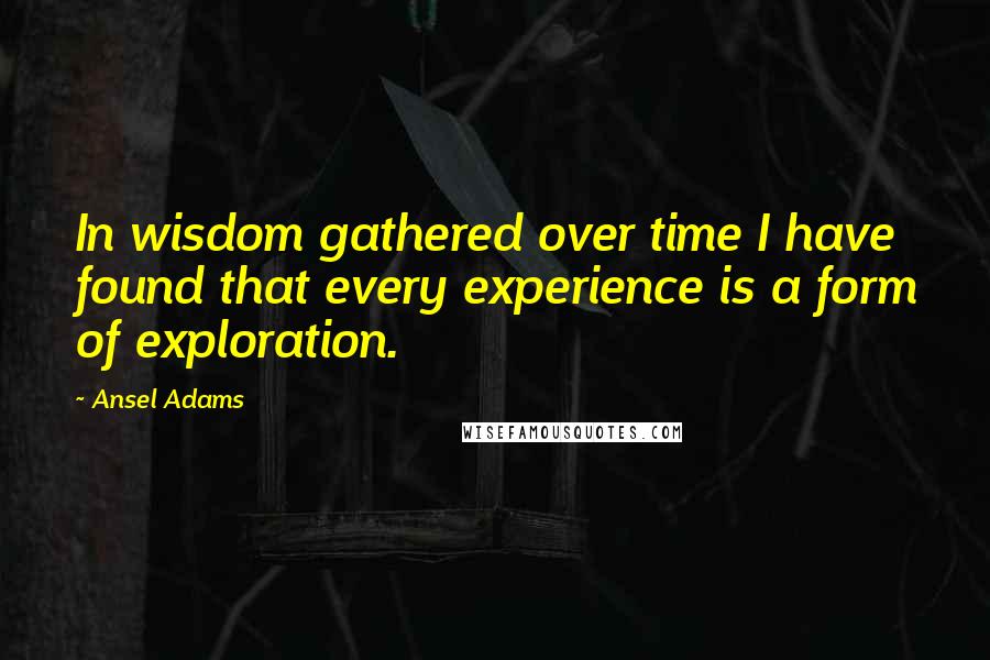 Ansel Adams Quotes: In wisdom gathered over time I have found that every experience is a form of exploration.