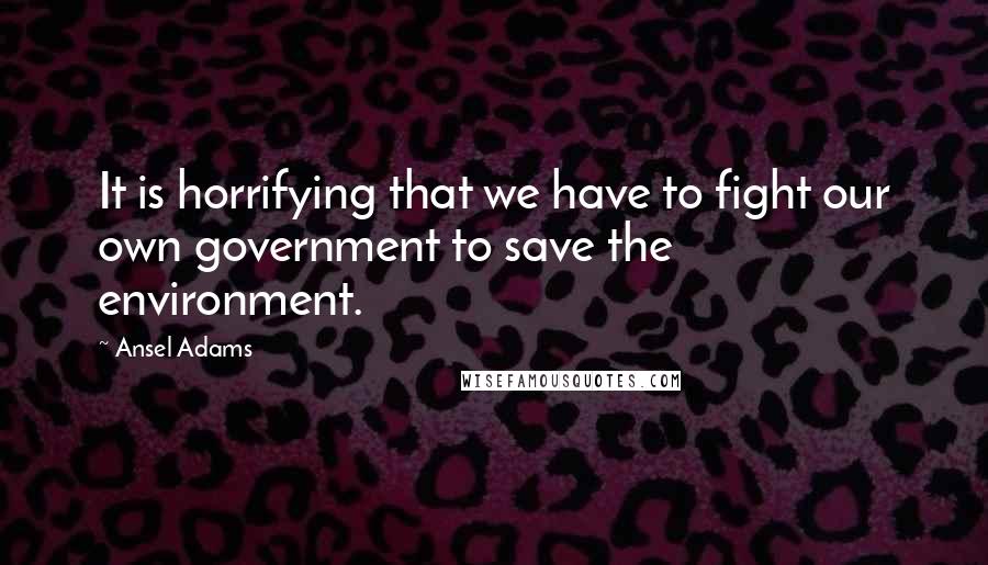 Ansel Adams Quotes: It is horrifying that we have to fight our own government to save the environment.