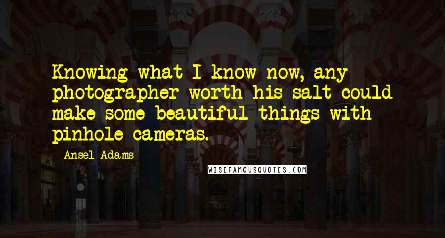 Ansel Adams Quotes: Knowing what I know now, any photographer worth his salt could make some beautiful things with pinhole cameras.