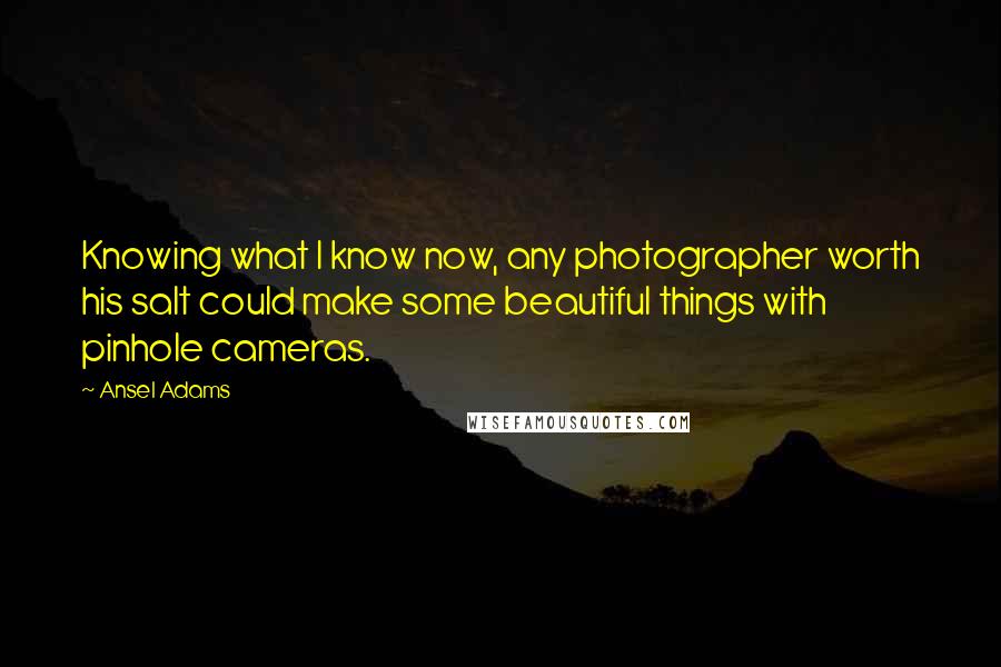 Ansel Adams Quotes: Knowing what I know now, any photographer worth his salt could make some beautiful things with pinhole cameras.
