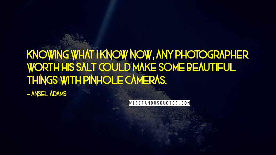 Ansel Adams Quotes: Knowing what I know now, any photographer worth his salt could make some beautiful things with pinhole cameras.