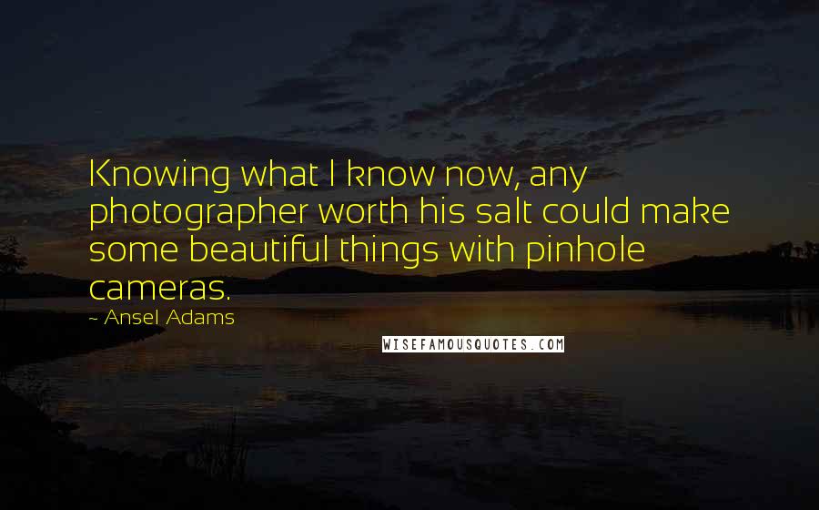 Ansel Adams Quotes: Knowing what I know now, any photographer worth his salt could make some beautiful things with pinhole cameras.