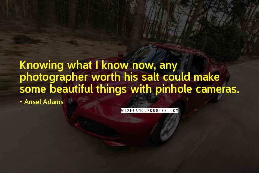 Ansel Adams Quotes: Knowing what I know now, any photographer worth his salt could make some beautiful things with pinhole cameras.