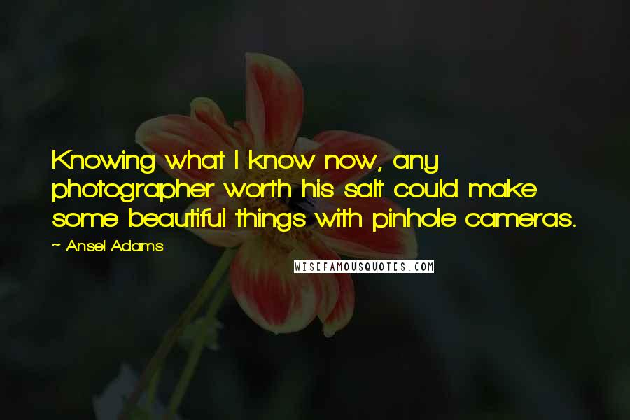 Ansel Adams Quotes: Knowing what I know now, any photographer worth his salt could make some beautiful things with pinhole cameras.