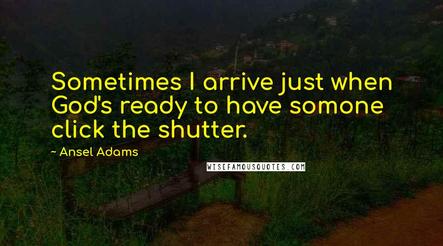 Ansel Adams Quotes: Sometimes I arrive just when God's ready to have somone click the shutter.