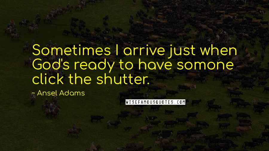 Ansel Adams Quotes: Sometimes I arrive just when God's ready to have somone click the shutter.