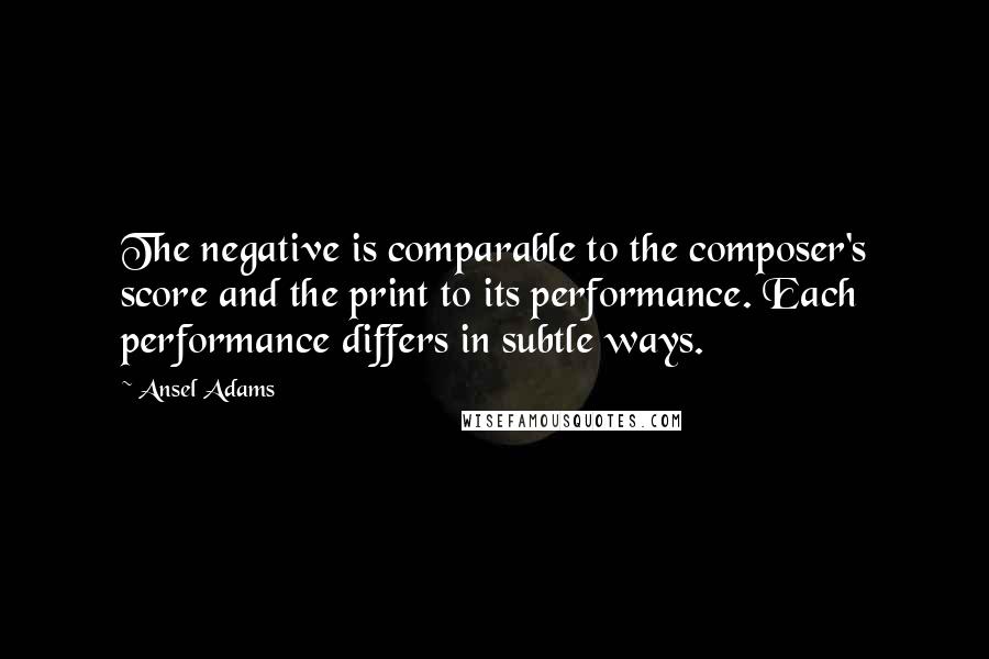 Ansel Adams Quotes: The negative is comparable to the composer's score and the print to its performance. Each performance differs in subtle ways.