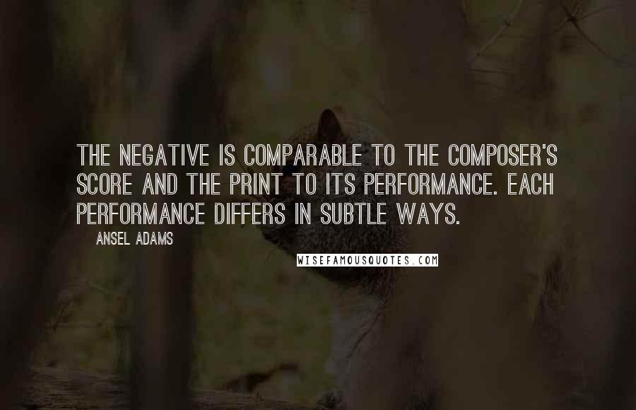 Ansel Adams Quotes: The negative is comparable to the composer's score and the print to its performance. Each performance differs in subtle ways.
