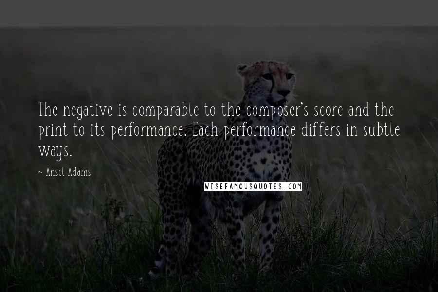 Ansel Adams Quotes: The negative is comparable to the composer's score and the print to its performance. Each performance differs in subtle ways.