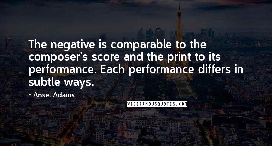 Ansel Adams Quotes: The negative is comparable to the composer's score and the print to its performance. Each performance differs in subtle ways.