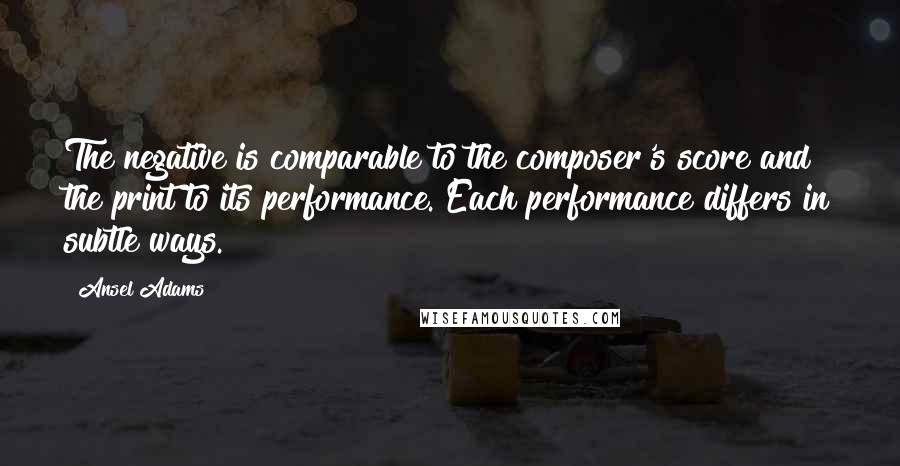 Ansel Adams Quotes: The negative is comparable to the composer's score and the print to its performance. Each performance differs in subtle ways.
