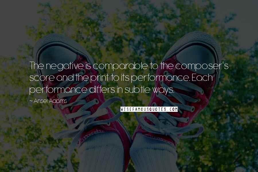 Ansel Adams Quotes: The negative is comparable to the composer's score and the print to its performance. Each performance differs in subtle ways.