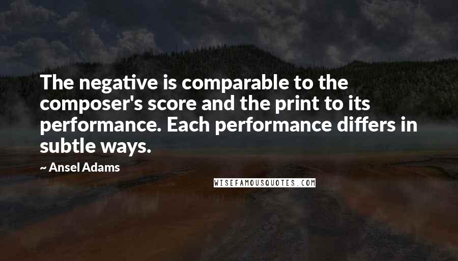 Ansel Adams Quotes: The negative is comparable to the composer's score and the print to its performance. Each performance differs in subtle ways.