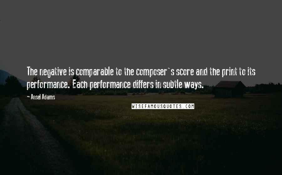 Ansel Adams Quotes: The negative is comparable to the composer's score and the print to its performance. Each performance differs in subtle ways.