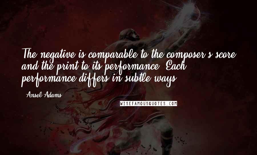 Ansel Adams Quotes: The negative is comparable to the composer's score and the print to its performance. Each performance differs in subtle ways.