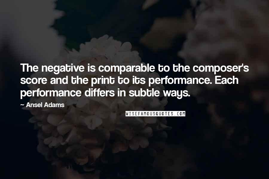 Ansel Adams Quotes: The negative is comparable to the composer's score and the print to its performance. Each performance differs in subtle ways.