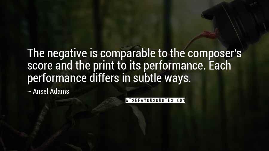 Ansel Adams Quotes: The negative is comparable to the composer's score and the print to its performance. Each performance differs in subtle ways.