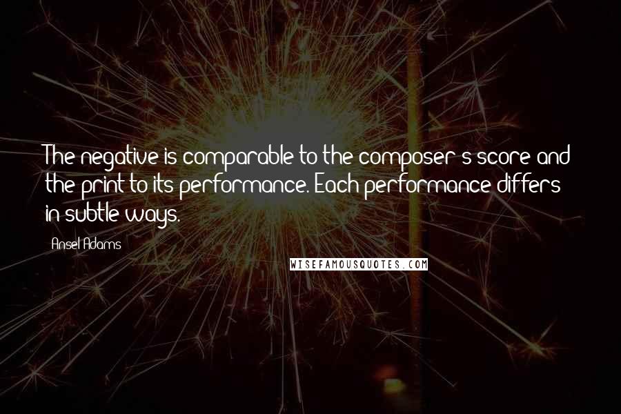 Ansel Adams Quotes: The negative is comparable to the composer's score and the print to its performance. Each performance differs in subtle ways.