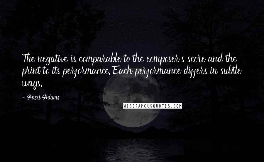 Ansel Adams Quotes: The negative is comparable to the composer's score and the print to its performance. Each performance differs in subtle ways.