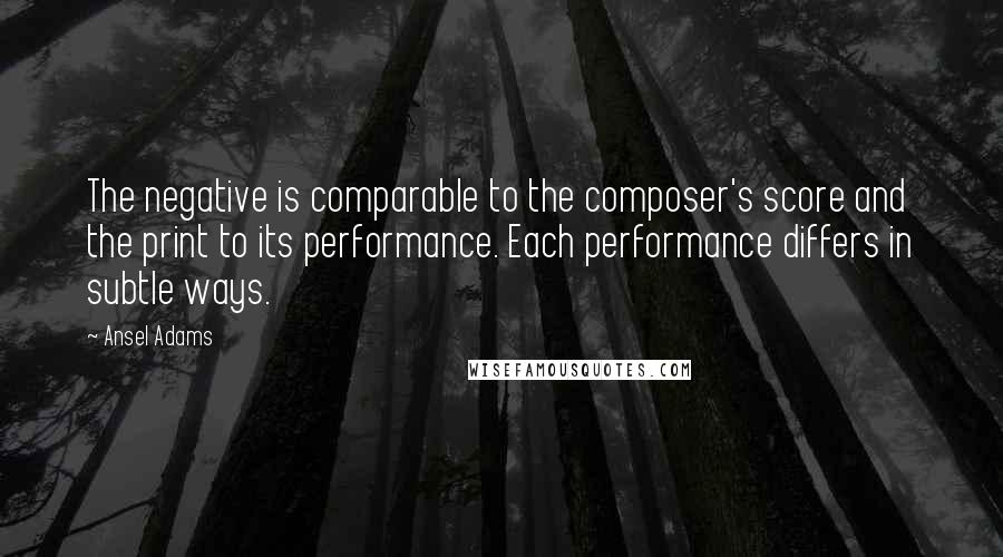 Ansel Adams Quotes: The negative is comparable to the composer's score and the print to its performance. Each performance differs in subtle ways.