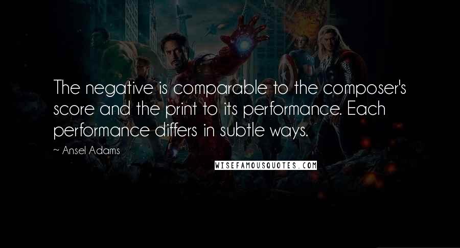 Ansel Adams Quotes: The negative is comparable to the composer's score and the print to its performance. Each performance differs in subtle ways.