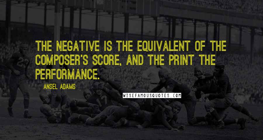 Ansel Adams Quotes: The negative is the equivalent of the composer's score, and the print the performance.