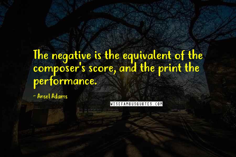 Ansel Adams Quotes: The negative is the equivalent of the composer's score, and the print the performance.