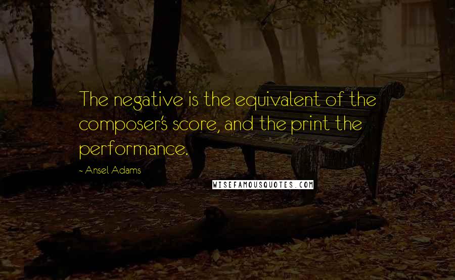 Ansel Adams Quotes: The negative is the equivalent of the composer's score, and the print the performance.