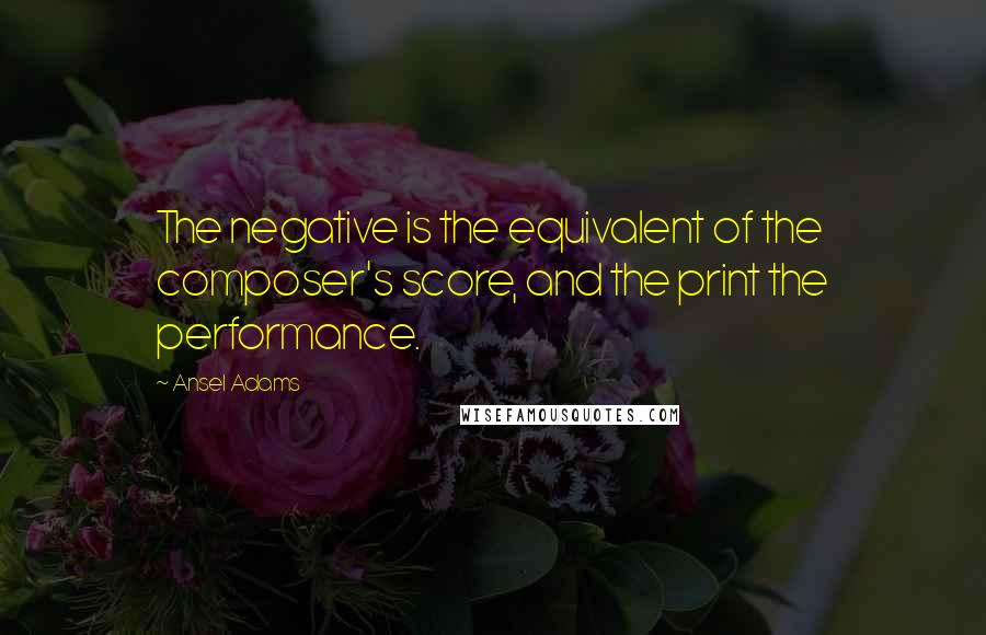 Ansel Adams Quotes: The negative is the equivalent of the composer's score, and the print the performance.