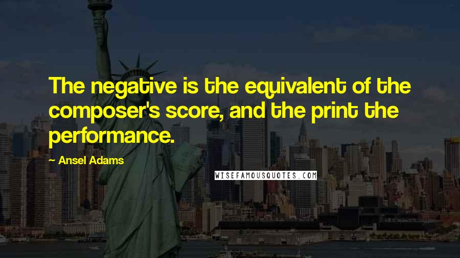 Ansel Adams Quotes: The negative is the equivalent of the composer's score, and the print the performance.