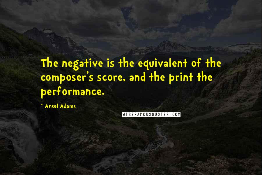 Ansel Adams Quotes: The negative is the equivalent of the composer's score, and the print the performance.