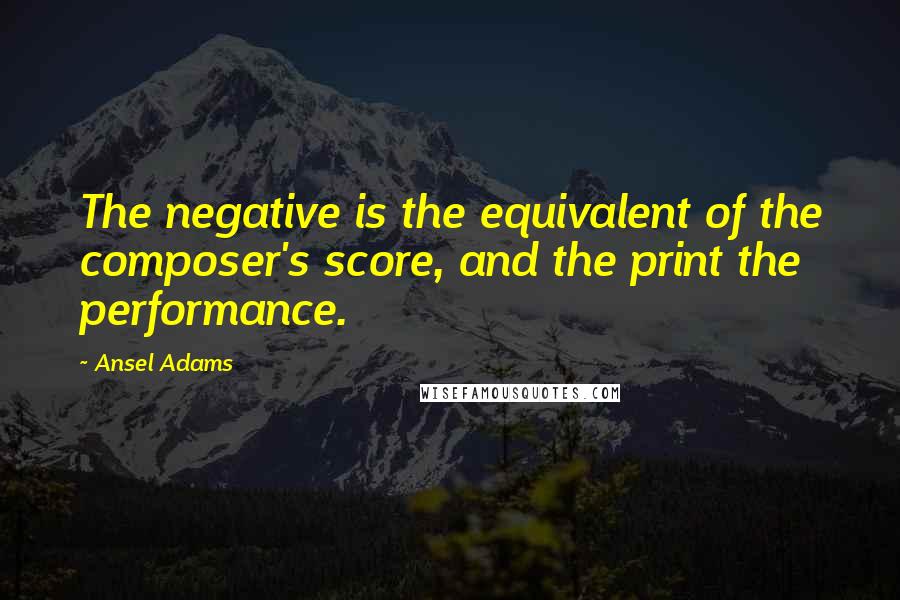 Ansel Adams Quotes: The negative is the equivalent of the composer's score, and the print the performance.