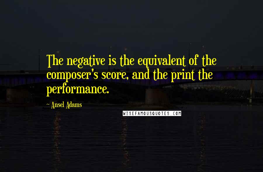 Ansel Adams Quotes: The negative is the equivalent of the composer's score, and the print the performance.