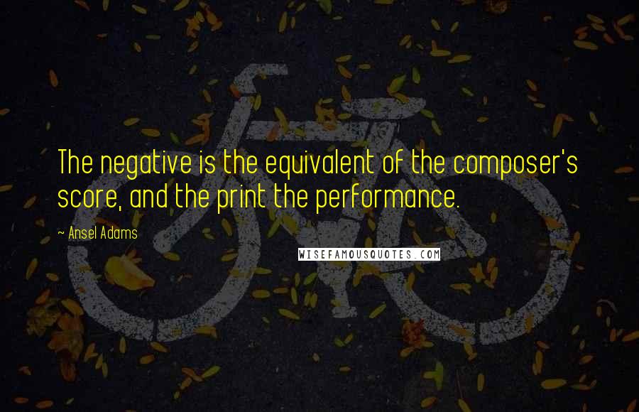 Ansel Adams Quotes: The negative is the equivalent of the composer's score, and the print the performance.