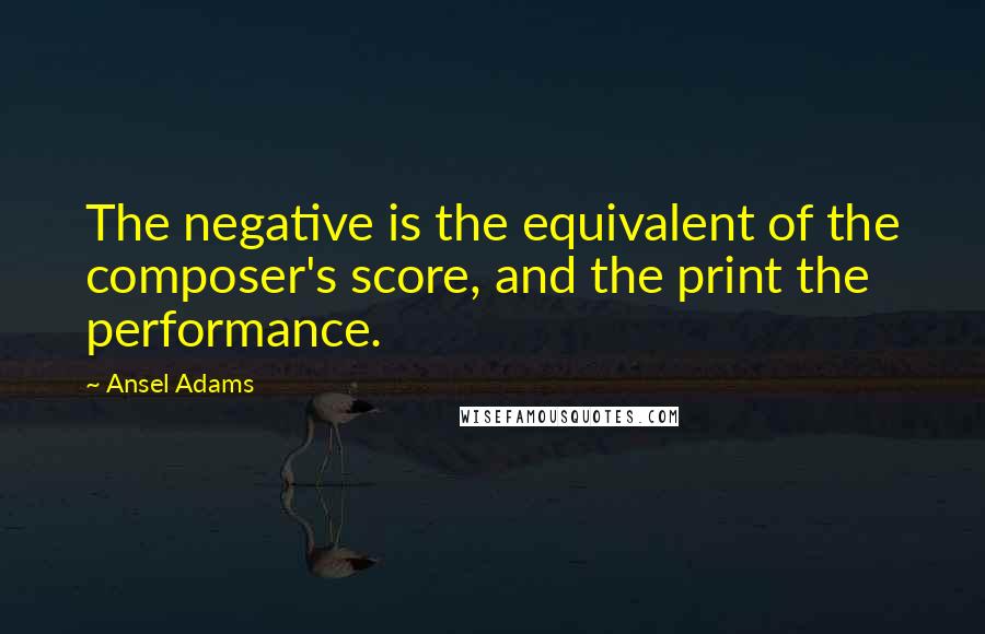 Ansel Adams Quotes: The negative is the equivalent of the composer's score, and the print the performance.