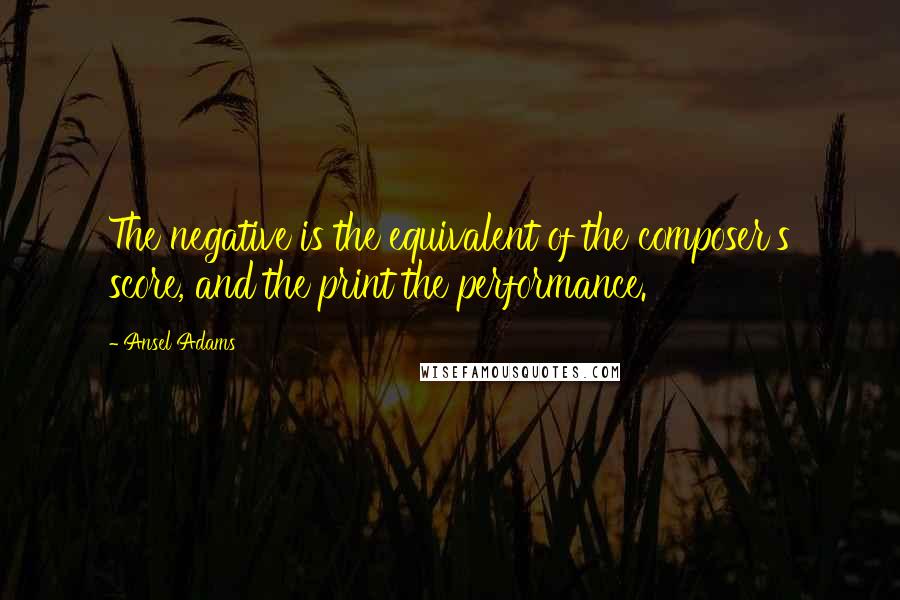 Ansel Adams Quotes: The negative is the equivalent of the composer's score, and the print the performance.