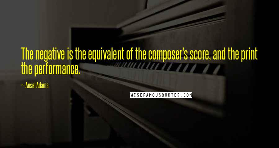 Ansel Adams Quotes: The negative is the equivalent of the composer's score, and the print the performance.