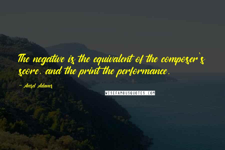 Ansel Adams Quotes: The negative is the equivalent of the composer's score, and the print the performance.