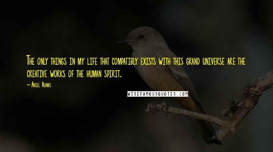 Ansel Adams Quotes: The only things in my life that compatibly exists with this grand universe are the creative works of the human spirit.