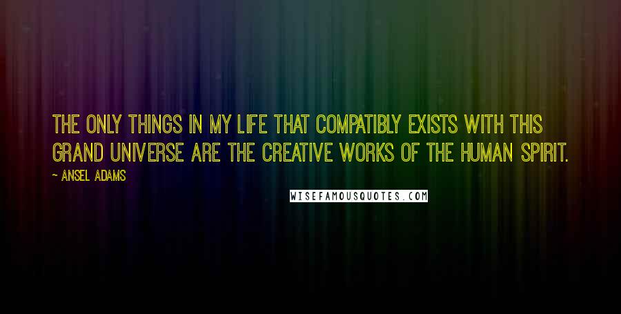 Ansel Adams Quotes: The only things in my life that compatibly exists with this grand universe are the creative works of the human spirit.