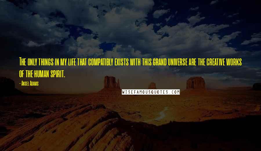 Ansel Adams Quotes: The only things in my life that compatibly exists with this grand universe are the creative works of the human spirit.