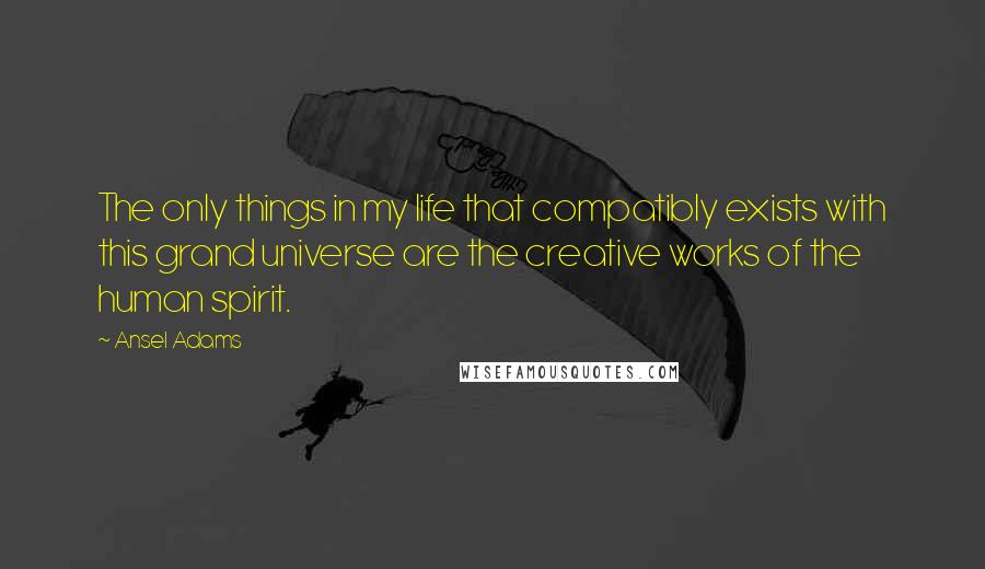 Ansel Adams Quotes: The only things in my life that compatibly exists with this grand universe are the creative works of the human spirit.