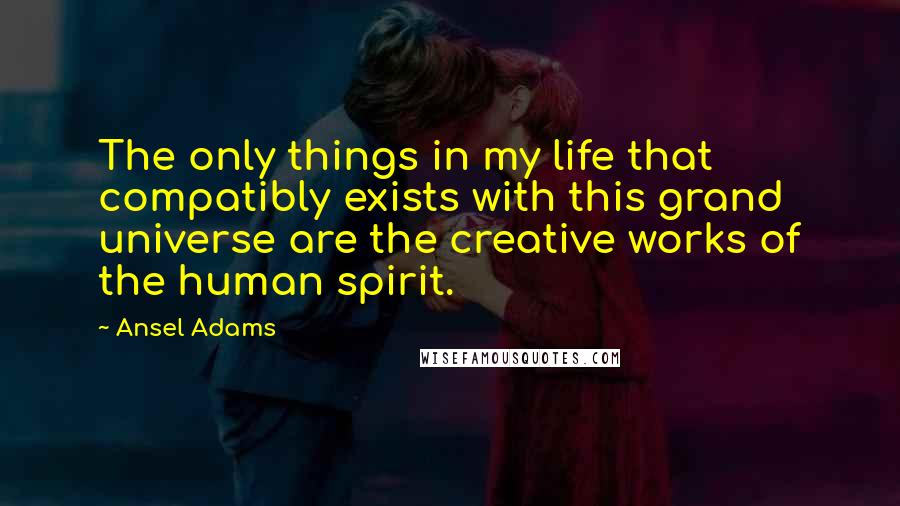 Ansel Adams Quotes: The only things in my life that compatibly exists with this grand universe are the creative works of the human spirit.