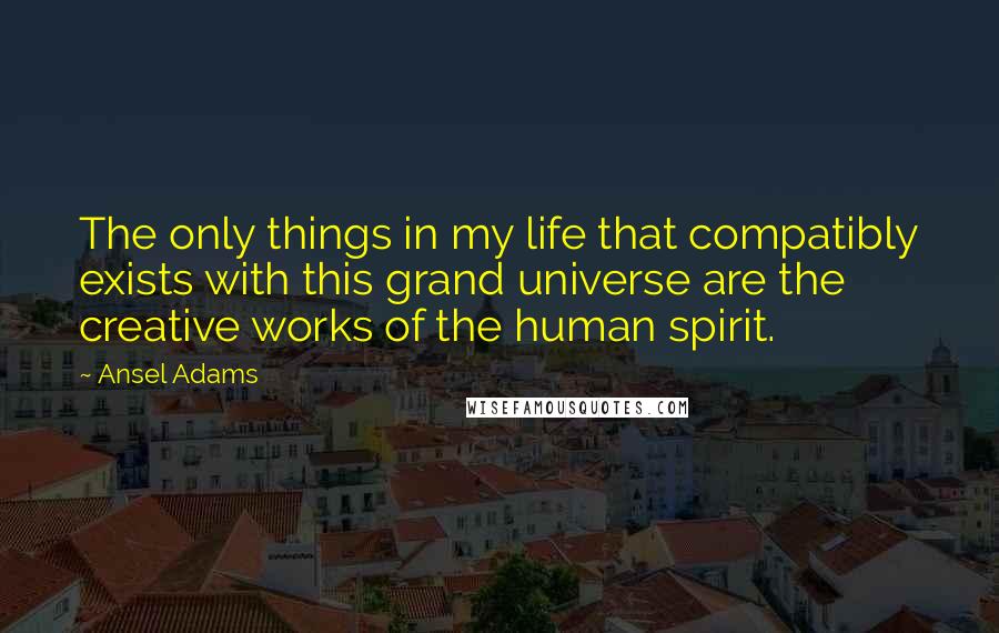 Ansel Adams Quotes: The only things in my life that compatibly exists with this grand universe are the creative works of the human spirit.