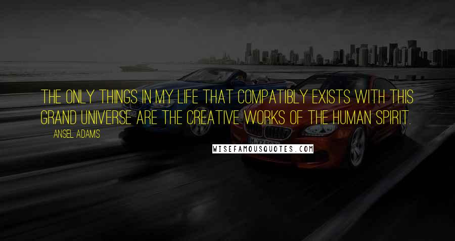 Ansel Adams Quotes: The only things in my life that compatibly exists with this grand universe are the creative works of the human spirit.