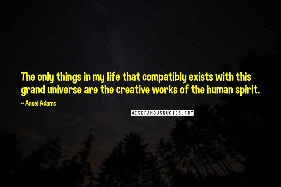 Ansel Adams Quotes: The only things in my life that compatibly exists with this grand universe are the creative works of the human spirit.