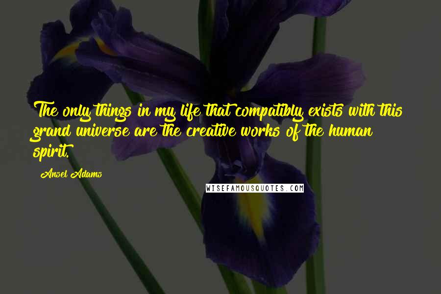 Ansel Adams Quotes: The only things in my life that compatibly exists with this grand universe are the creative works of the human spirit.